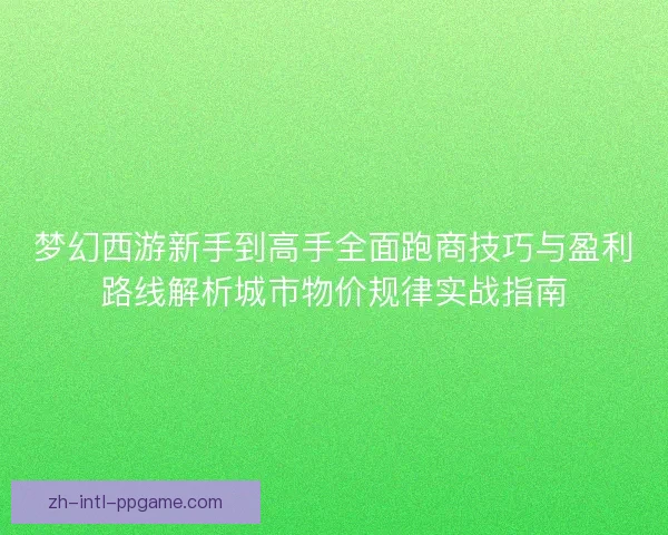 梦幻西游新手到高手全面跑商技巧与盈利路线解析城市物价规律实战指南