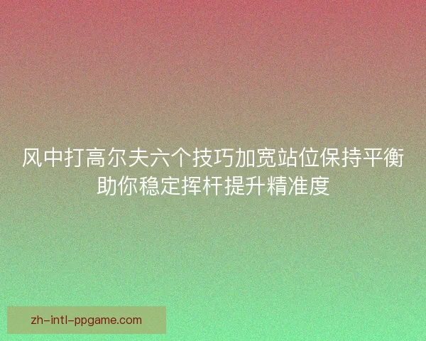 风中打高尔夫六个技巧加宽站位保持平衡助你稳定挥杆提升精准度