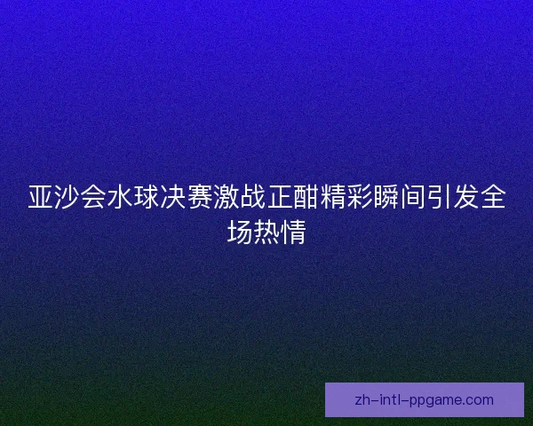 亚沙会水球决赛激战正酣精彩瞬间引发全场热情